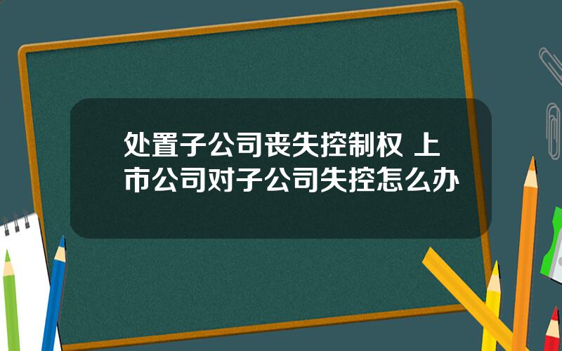 处置子公司丧失控制权 上市公司对子公司失控怎么办